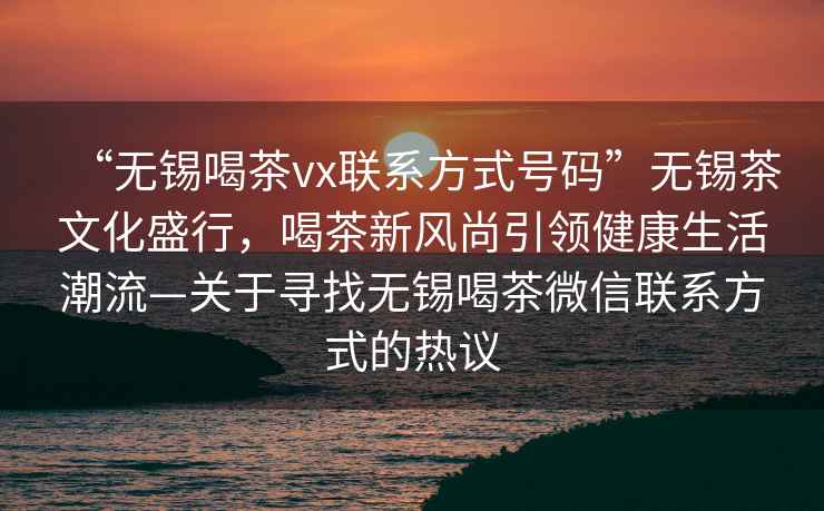 “無錫喝茶vx聯(lián)系方式號碼”無錫茶文化盛行，喝茶新風(fēng)尚引領(lǐng)健康生活潮流—關(guān)于尋找無錫喝茶微信聯(lián)系方式的熱議