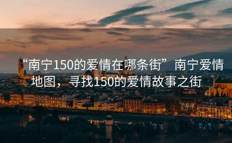 “南寧150的愛(ài)情在哪條街”南寧愛(ài)情地圖，尋找150的愛(ài)情故事之街