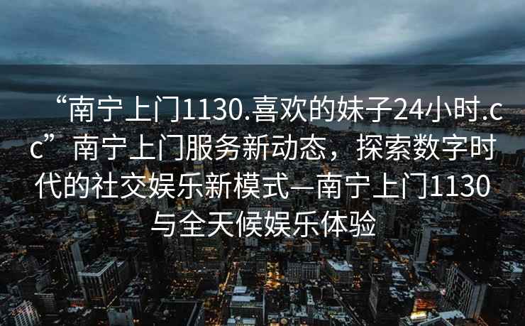 “南寧上門1130.喜歡的妹子24小時.cc”南寧上門服務(wù)新動態(tài)，探索數(shù)字時代的社交娛樂新模式—南寧上門1130與全天候娛樂體驗