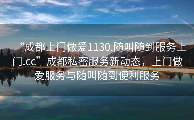 “成都上門做愛1130.隨叫隨到服務(wù)上門.cc”成都私密服務(wù)新動(dòng)態(tài)，上門做愛服務(wù)與隨叫隨到便利服務(wù)