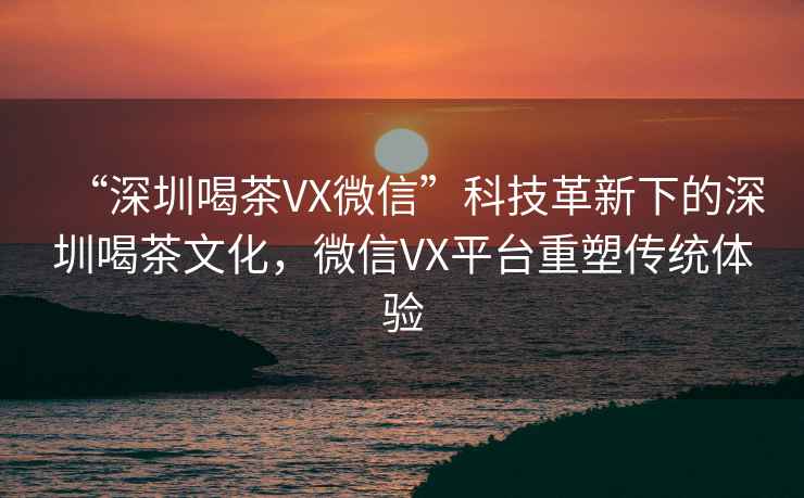 “深圳喝茶VX微信”科技革新下的深圳喝茶文化，微信VX平臺(tái)重塑傳統(tǒng)體驗(yàn)