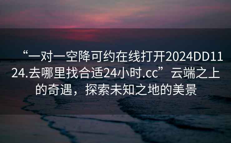 “一對一空降可約在線打開2024DD1124.去哪里找合適24小時.cc”云端之上的奇遇，探索未知之地的美景