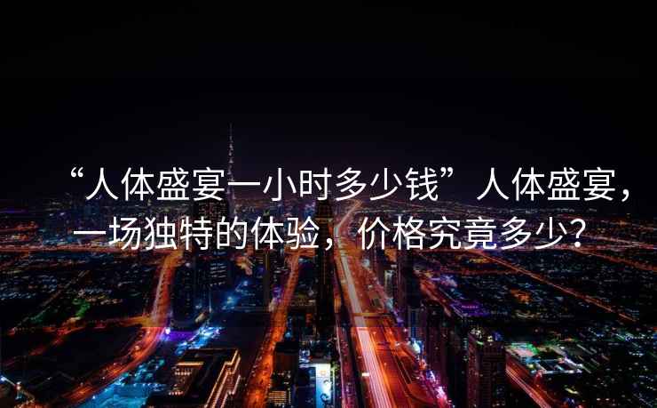“人體盛宴一小時(shí)多少錢”人體盛宴，一場(chǎng)獨(dú)特的體驗(yàn)，價(jià)格究竟多少？