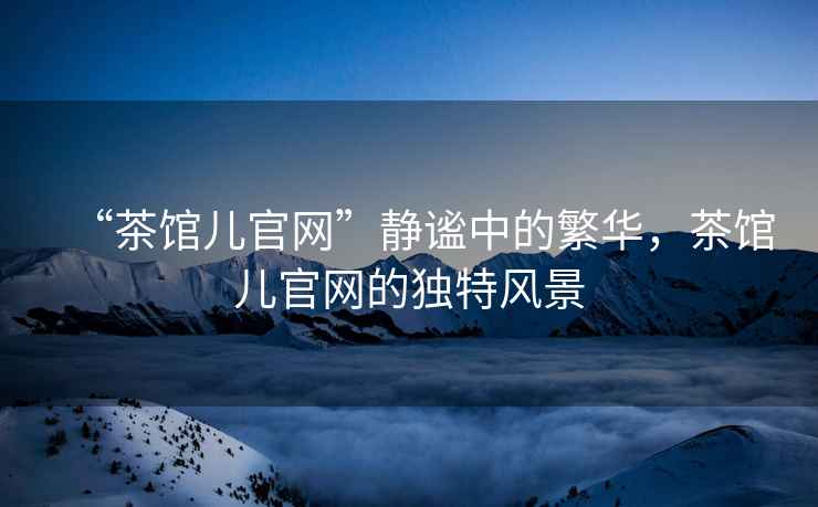 “茶館兒官網(wǎng)”靜謐中的繁華，茶館兒官網(wǎng)的獨特風景