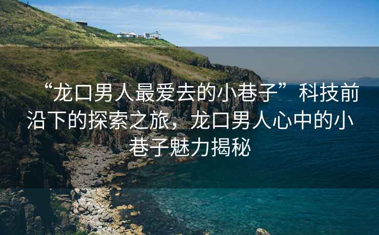 “龍口男人最愛(ài)去的小巷子”科技前沿下的探索之旅，龍口男人心中的小巷子魅力揭秘