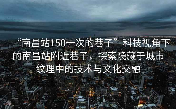 “南昌站150一次的巷子”科技視角下的南昌站附近巷子，探索隱藏于城市紋理中的技術與文化交融