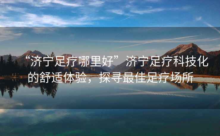 “濟(jì)寧足療哪里好”濟(jì)寧足療科技化的舒適體驗(yàn)，探尋最佳足療場所