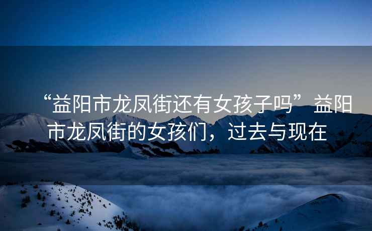 “益陽(yáng)市龍鳳街還有女孩子嗎”益陽(yáng)市龍鳳街的女孩們，過(guò)去與現(xiàn)在