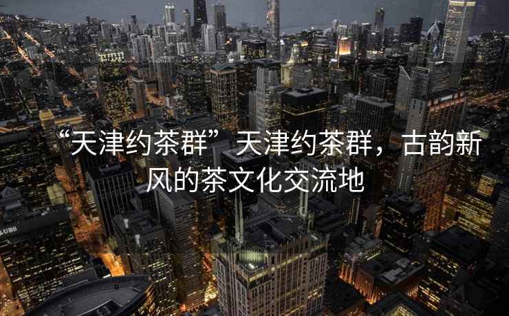 “天津約茶群”天津約茶群，古韻新風(fēng)的茶文化交流地