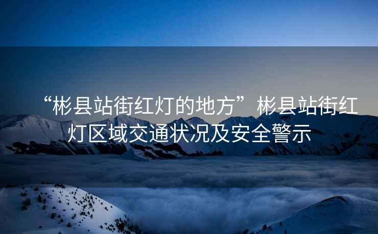 “彬縣站街紅燈的地方”彬縣站街紅燈區(qū)域交通狀況及安全警示