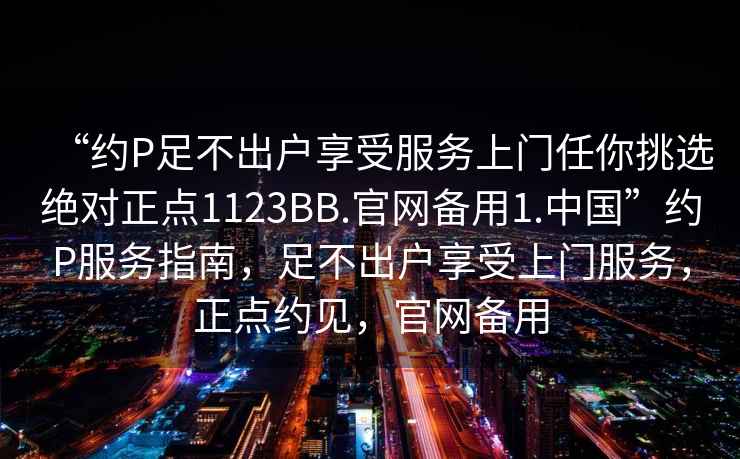 “約P足不出戶享受服務(wù)上門任你挑選絕對(duì)正點(diǎn)1123BB.官網(wǎng)備用1.中國”約P服務(wù)指南，足不出戶享受上門服務(wù)，正點(diǎn)約見，官網(wǎng)備用