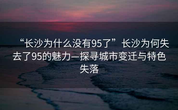 “長(zhǎng)沙為什么沒有95了”長(zhǎng)沙為何失去了95的魅力—探尋城市變遷與特色失落