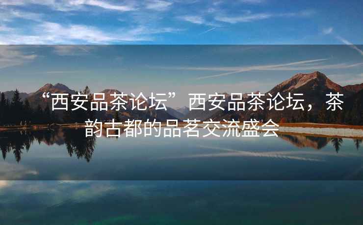 “西安品茶論壇”西安品茶論壇，茶韻古都的品茗交流盛會