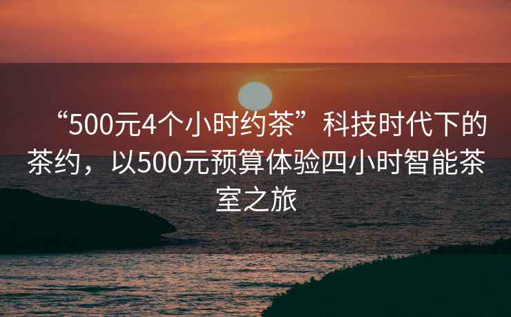 “500元4個小時約茶”科技時代下的茶約，以500元預(yù)算體驗(yàn)四小時智能茶室之旅