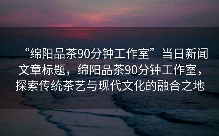 “綿陽品茶90分鐘工作室”當(dāng)日新聞文章標(biāo)題，綿陽品茶90分鐘工作室，探索傳統(tǒng)茶藝與現(xiàn)代文化的融合之地