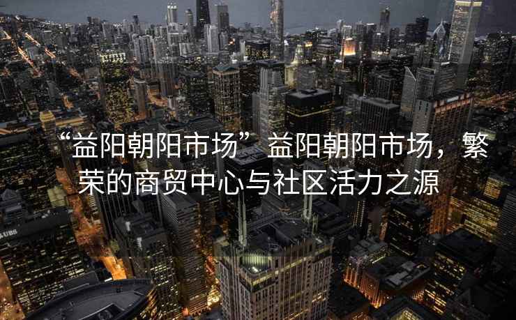 “益陽朝陽市場”益陽朝陽市場，繁榮的商貿(mào)中心與社區(qū)活力之源
