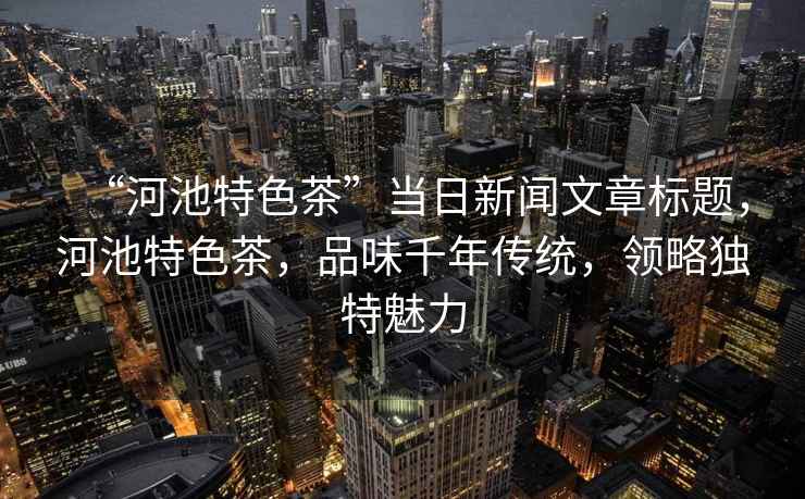 “河池特色茶”當日新聞文章標題，河池特色茶，品味千年傳統(tǒng)，領(lǐng)略獨特魅力