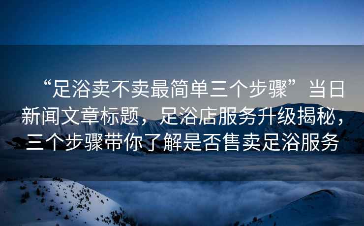 “足浴賣不賣最簡單三個步驟”當(dāng)日新聞文章標(biāo)題，足浴店服務(wù)升級揭秘，三個步驟帶你了解是否售賣足浴服務(wù)