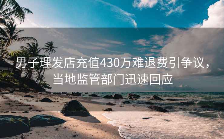 男子理發(fā)店充值430萬難退費引爭議，當(dāng)?shù)乇O(jiān)管部門迅速回應(yīng)
