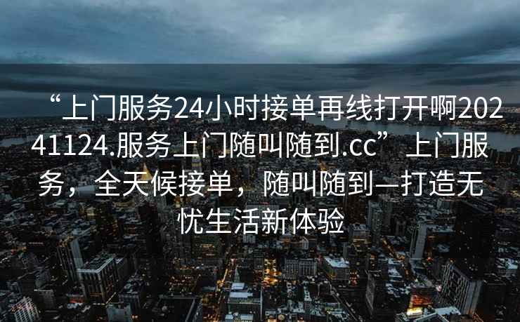 “上門服務(wù)24小時接單再線打開啊20241124.服務(wù)上門隨叫隨到.cc”上門服務(wù)，全天候接單，隨叫隨到—打造無憂生活新體驗