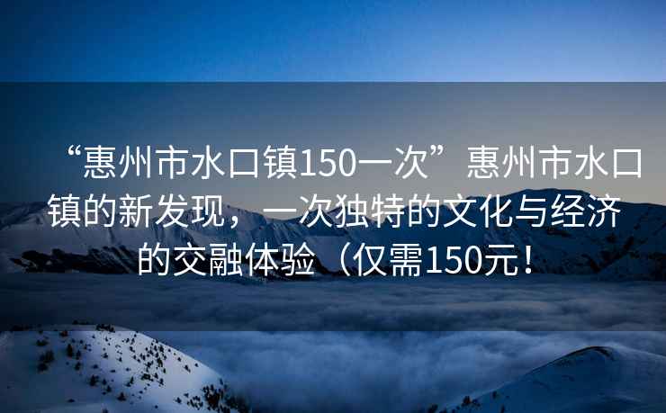 “惠州市水口鎮(zhèn)150一次”惠州市水口鎮(zhèn)的新發(fā)現(xiàn)，一次獨(dú)特的文化與經(jīng)濟(jì)的交融體驗(yàn)（僅需150元！