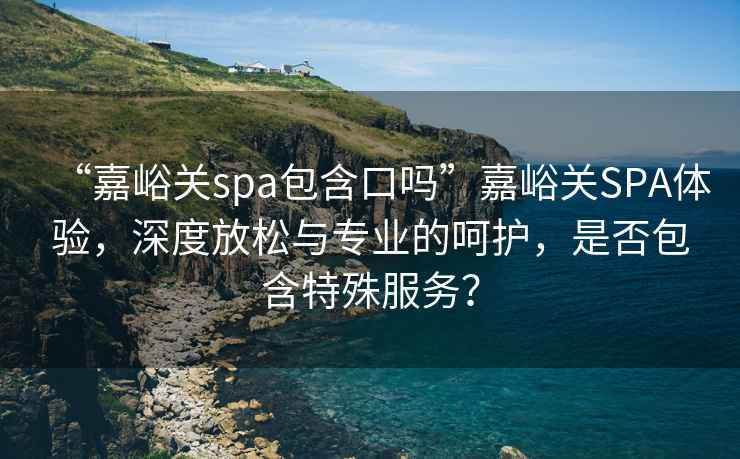 “嘉峪關(guān)spa包含口嗎”嘉峪關(guān)SPA體驗(yàn)，深度放松與專業(yè)的呵護(hù)，是否包含特殊服務(wù)？