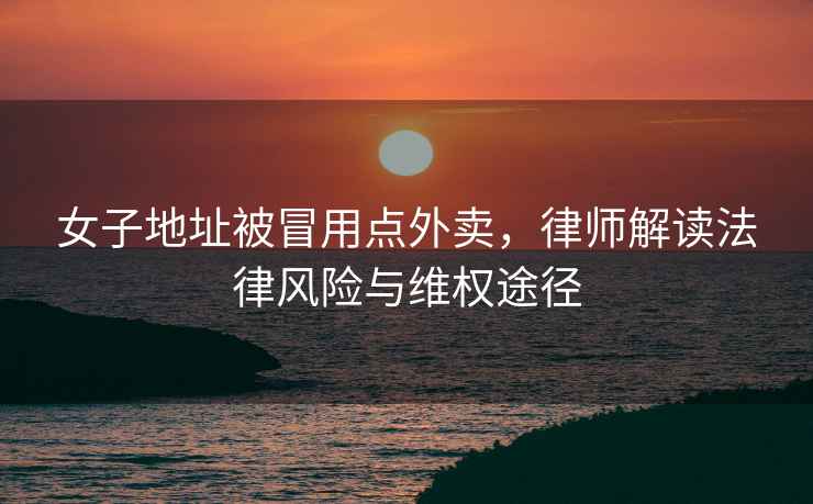 女子地址被冒用點(diǎn)外賣，律師解讀法律風(fēng)險(xiǎn)與維權(quán)途徑