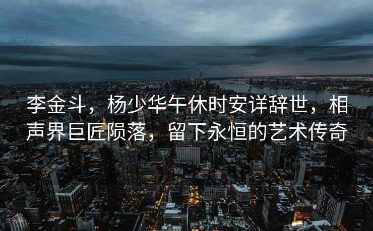 李金斗，楊少華午休時安詳辭世，相聲界巨匠隕落，留下永恒的藝術(shù)傳奇