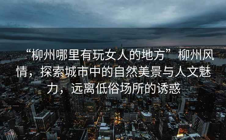 “柳州哪里有玩女人的地方”柳州風(fēng)情，探索城市中的自然美景與人文魅力，遠(yuǎn)離低俗場(chǎng)所的誘惑