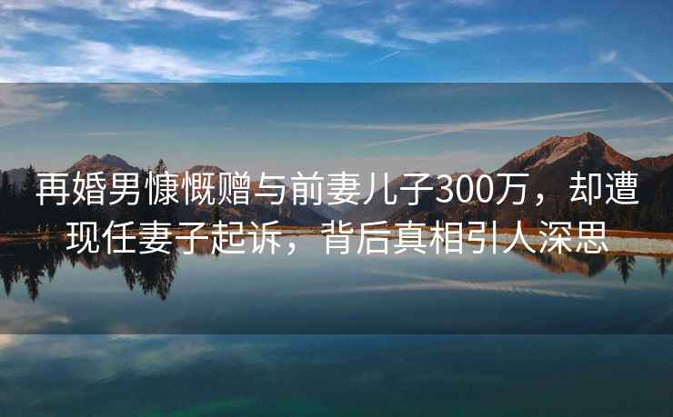 再婚男慷慨贈與前妻兒子300萬，卻遭現(xiàn)任妻子起訴，背后真相引人深思