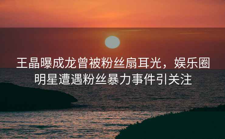 王晶曝成龍曾被粉絲扇耳光，娛樂圈明星遭遇粉絲暴力事件引關注