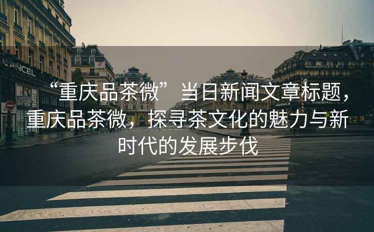 “重慶品茶微”當日新聞文章標題，重慶品茶微，探尋茶文化的魅力與新時代的發(fā)展步伐