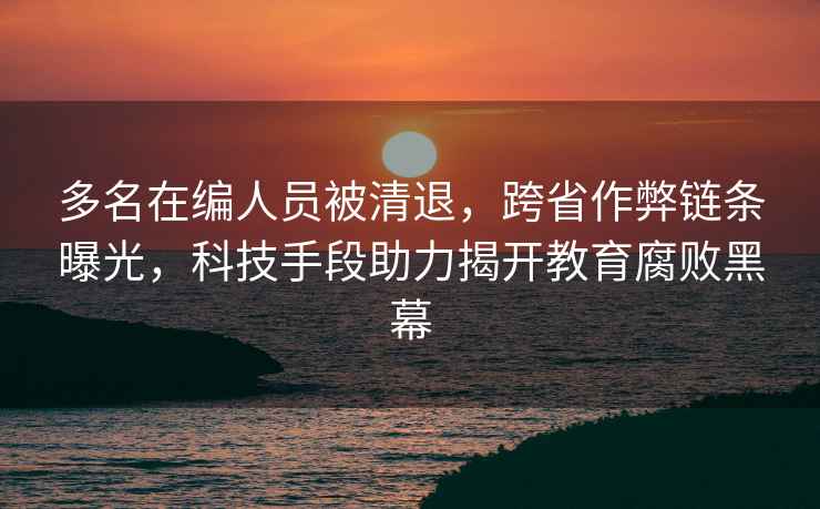 多名在編人員被清退，跨省作弊鏈條曝光，科技手段助力揭開(kāi)教育腐敗黑幕