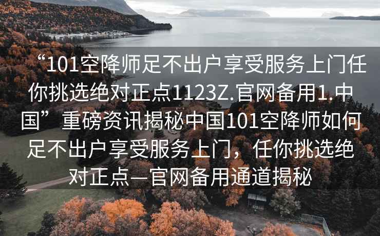 “101空降師足不出戶享受服務(wù)上門任你挑選絕對正點1123Z.官網(wǎng)備用1.中國”重磅資訊揭秘中國101空降師如何足不出戶享受服務(wù)上門，任你挑選絕對正點—官網(wǎng)備用通道揭秘
