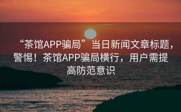 “茶館APP騙局”當日新聞文章標題，警惕！茶館APP騙局橫行，用戶需提高防范意識
