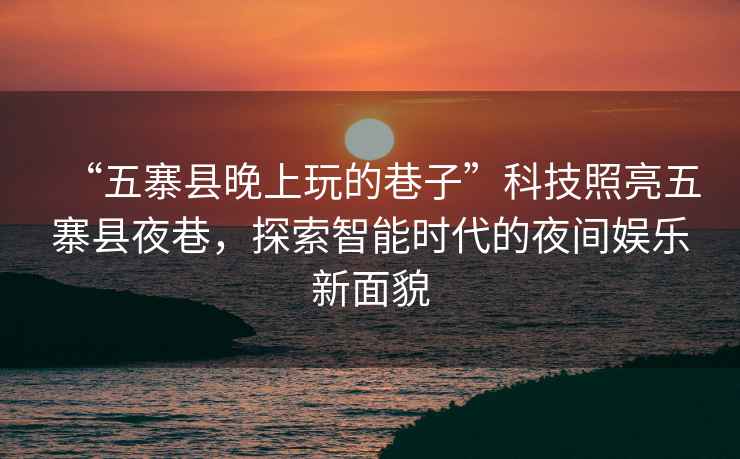 “五寨縣晚上玩的巷子”科技照亮五寨縣夜巷，探索智能時代的夜間娛樂新面貌