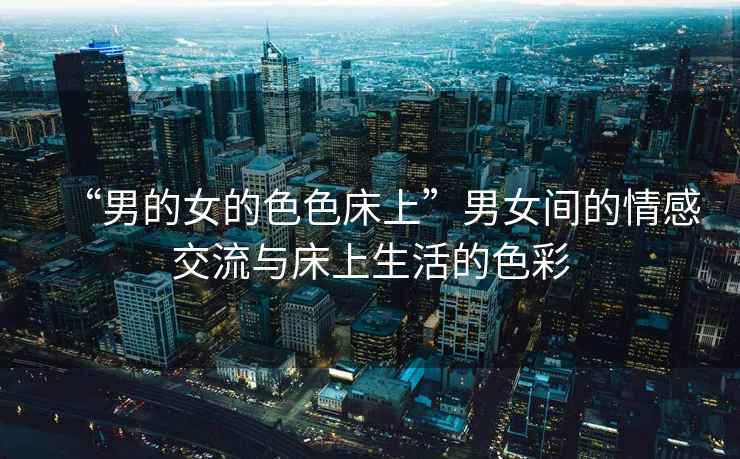 “男的女的色色床上”男女間的情感交流與床上生活的色彩