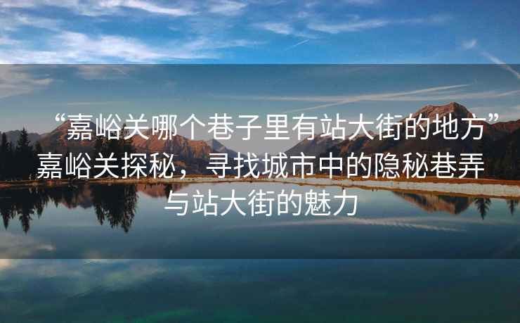“嘉峪關(guān)哪個(gè)巷子里有站大街的地方”嘉峪關(guān)探秘，尋找城市中的隱秘巷弄與站大街的魅力
