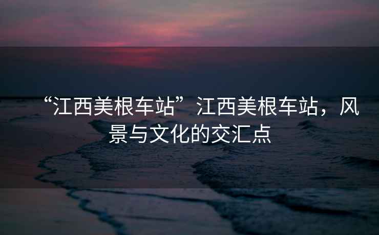 “江西美根車站”江西美根車站，風(fēng)景與文化的交匯點