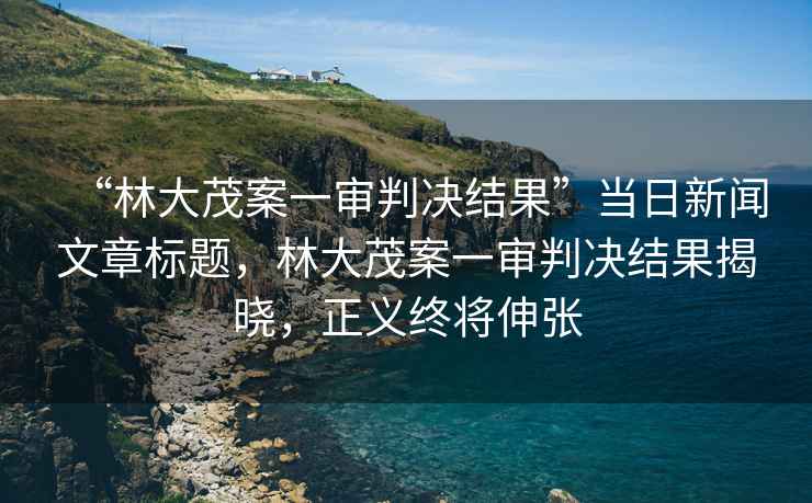 “林大茂案一審判決結果”當日新聞文章標題，林大茂案一審判決結果揭曉，正義終將伸張