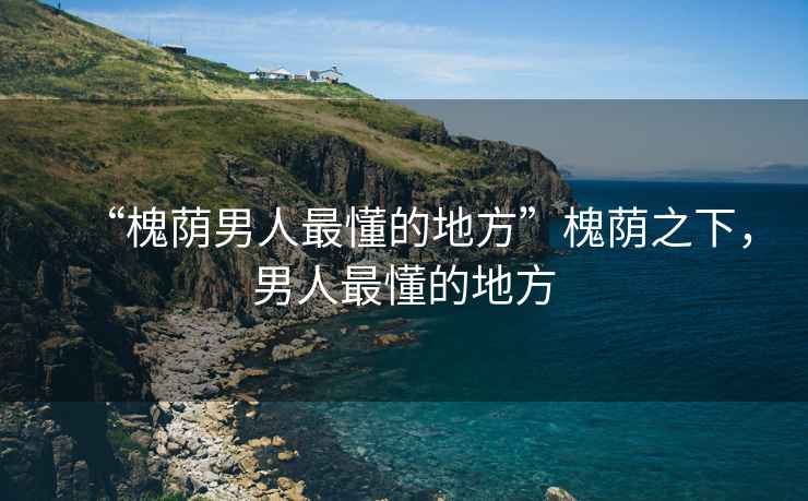 “槐蔭男人最懂的地方”槐蔭之下，男人最懂的地方
