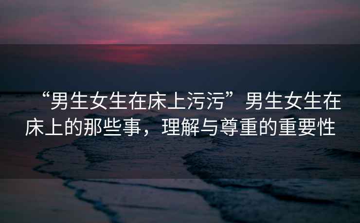 “男生女生在床上污污”男生女生在床上的那些事，理解與尊重的重要性