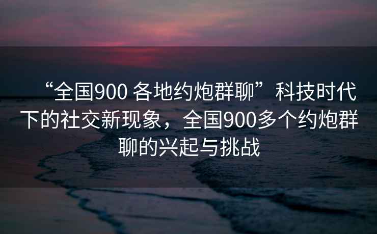 “全國900 各地約炮群聊”科技時代下的社交新現(xiàn)象，全國900多個約炮群聊的興起與挑戰(zhàn)