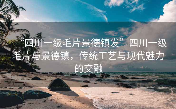 “四川一級毛片景德鎮(zhèn)發(fā)”四川一級毛片與景德鎮(zhèn)，傳統(tǒng)工藝與現(xiàn)代魅力的交融