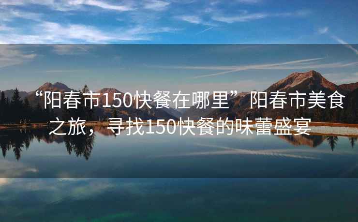 “陽春市150快餐在哪里”陽春市美食之旅，尋找150快餐的味蕾盛宴