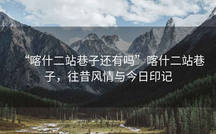 “喀什二站巷子還有嗎”喀什二站巷子，往昔風(fēng)情與今日印記