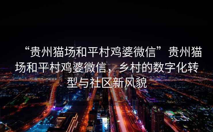 “貴州貓場和平村雞婆微信”貴州貓場和平村雞婆微信，鄉(xiāng)村的數(shù)字化轉(zhuǎn)型與社區(qū)新風(fēng)貌