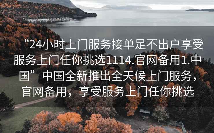 “24小時上門服務接單足不出戶享受服務上門任你挑選1114.官網備用1.中國”中國全新推出全天候上門服務，官網備用，享受服務上門任你挑選