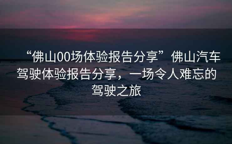 “佛山00場體驗報告分享”佛山汽車駕駛體驗報告分享，一場令人難忘的駕駛之旅