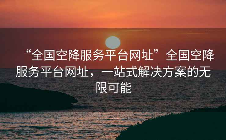 “全國空降服務(wù)平臺網(wǎng)址”全國空降服務(wù)平臺網(wǎng)址，一站式解決方案的無限可能